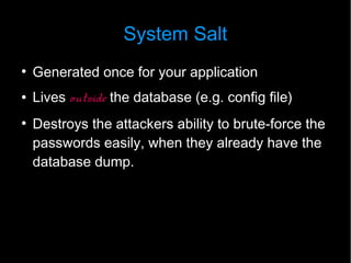 System Salt
●
    Generated once for your application
●   Lives outside the database (e.g. config file)
●
    Destroys the attackers ability to brute-force the
    passwords easily, when they already have the
    database dump.
 