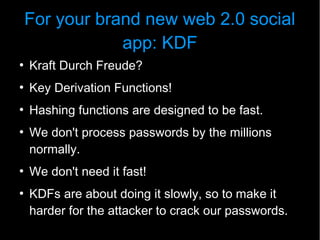 For your brand new web 2.0 social
                app: KDF
●
    Kraft Durch Freude?
●
    Key Derivation Functions!
●
    Hashing functions are designed to be fast.
●
    We don't process passwords by the millions
    normally.
●
    We don't need it fast!
●
    KDFs are about doing it slowly, so to make it
    harder for the attacker to crack our passwords.
 