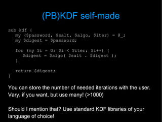(PB)KDF self-made
sub kdf {
   my ($password, $salt, $algo, $iter) = @_;
   my $digest = $password;

    for (my $i = 0; $i < $iter; $i++) {
       $digest = $algo( $salt . $digest );
    }

    return $digest;
}

You can store the number of needed iterations with the user.
Vary, if you want, but use many! (>1000)

Should I mention that? Use standard KDF libraries of your
language of choice!
 