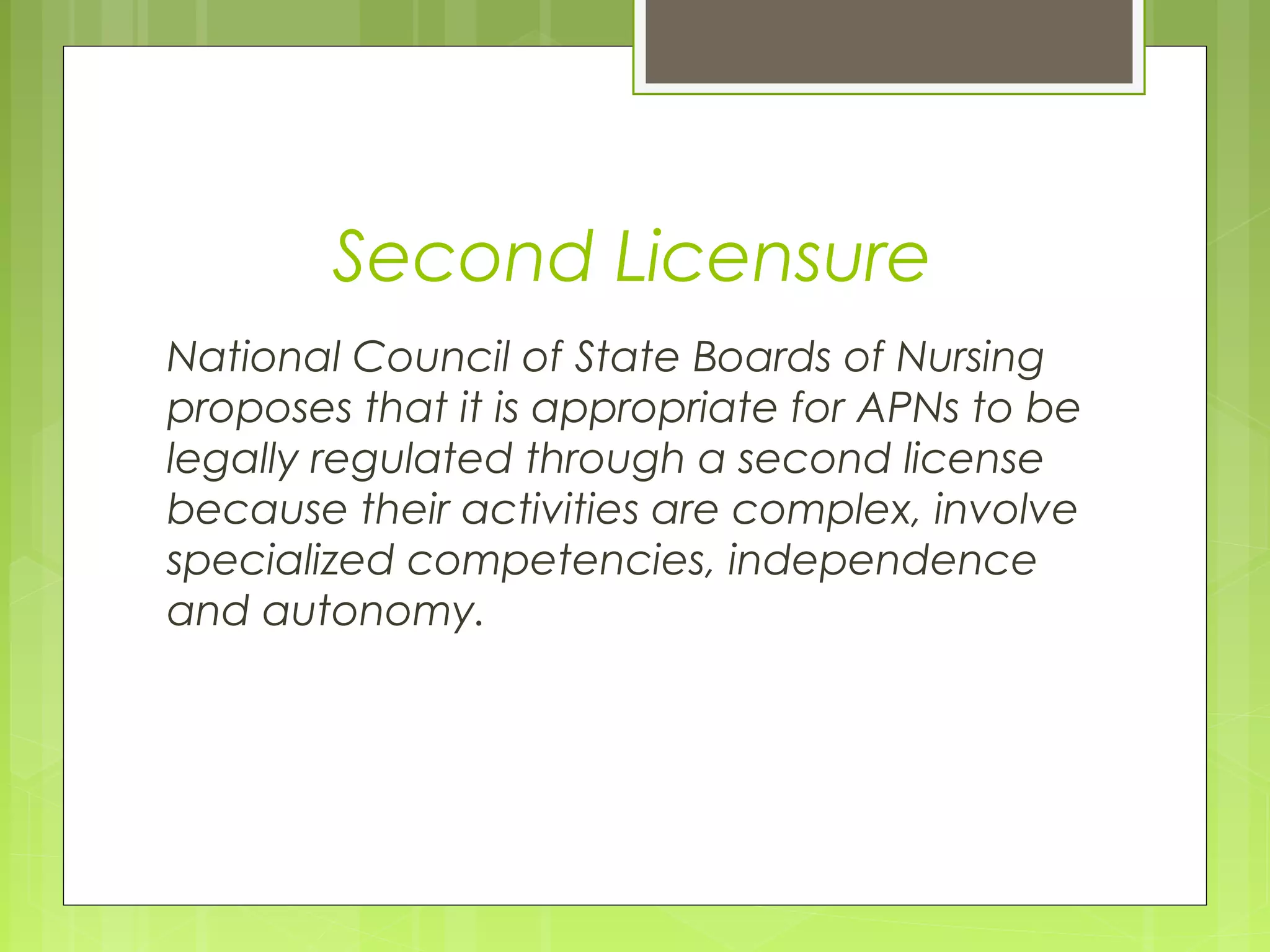 Second Licensure
National Council of State Boards of Nursing
proposes that it is appropriate for APNs to be
legally regulated through a second license
because their activities are complex, involve
specialized competencies, independence
and autonomy.

 