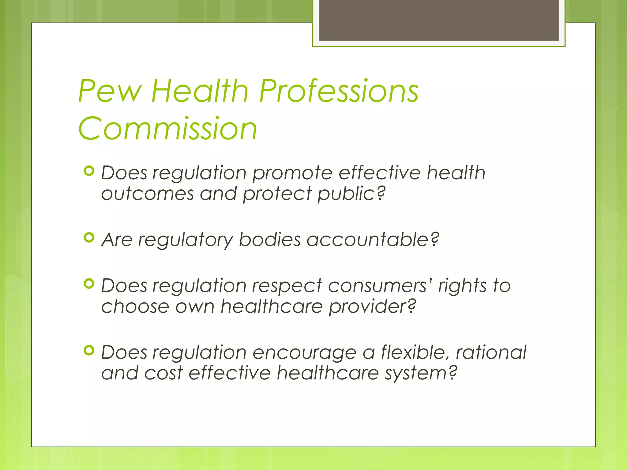 Pew Health Professions
Commission


Does regulation promote effective health
outcomes and protect public?



Are regulatory bodies accountable?



Does regulation respect consumers’ rights to
choose own healthcare provider?



Does regulation encourage a flexible, rational
and cost effective healthcare system?

 