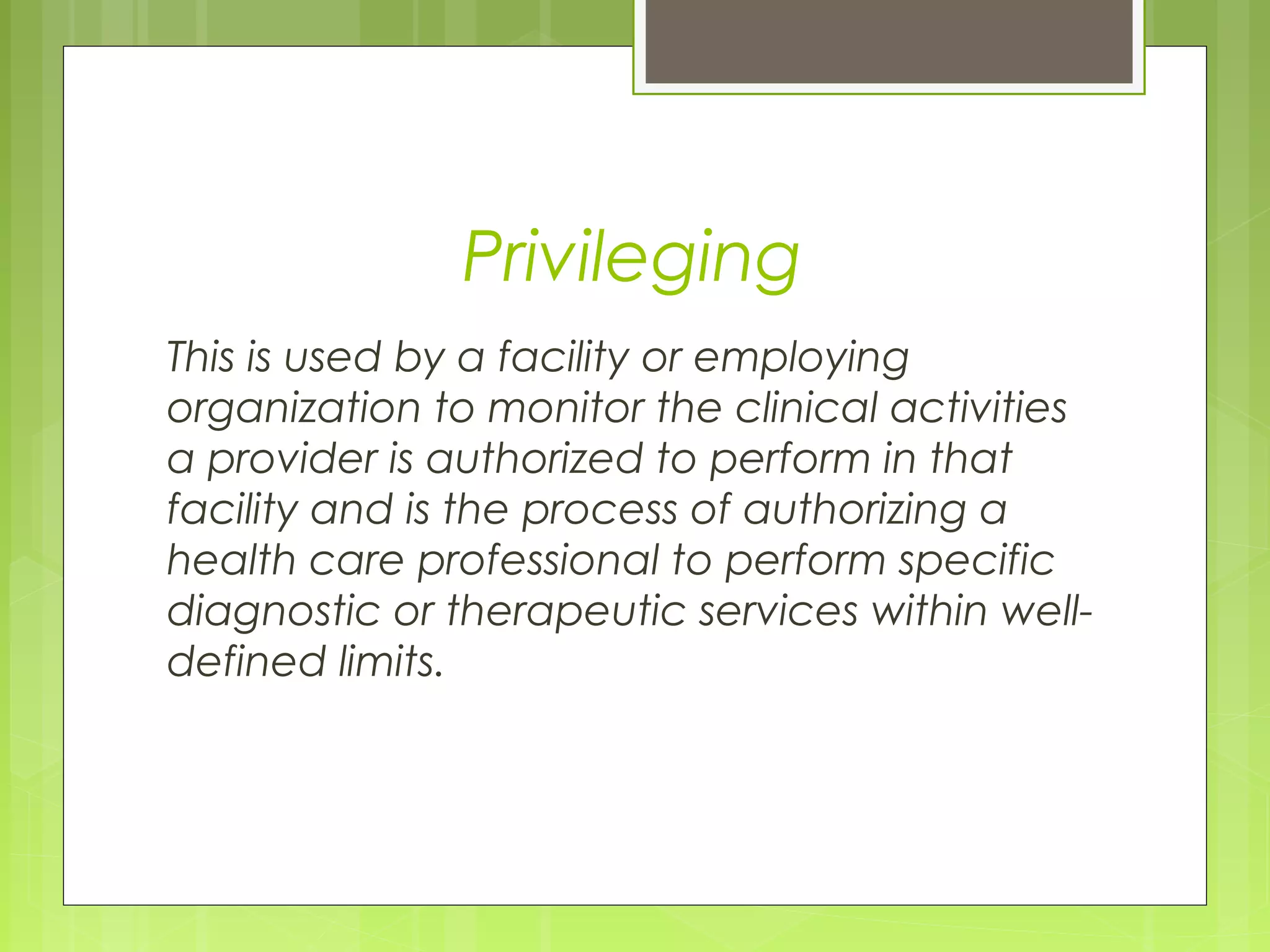 Privileging
This is used by a facility or employing
organization to monitor the clinical activities
a provider is authorized to perform in that
facility and is the process of authorizing a
health care professional to perform specific
diagnostic or therapeutic services within welldefined limits.

 