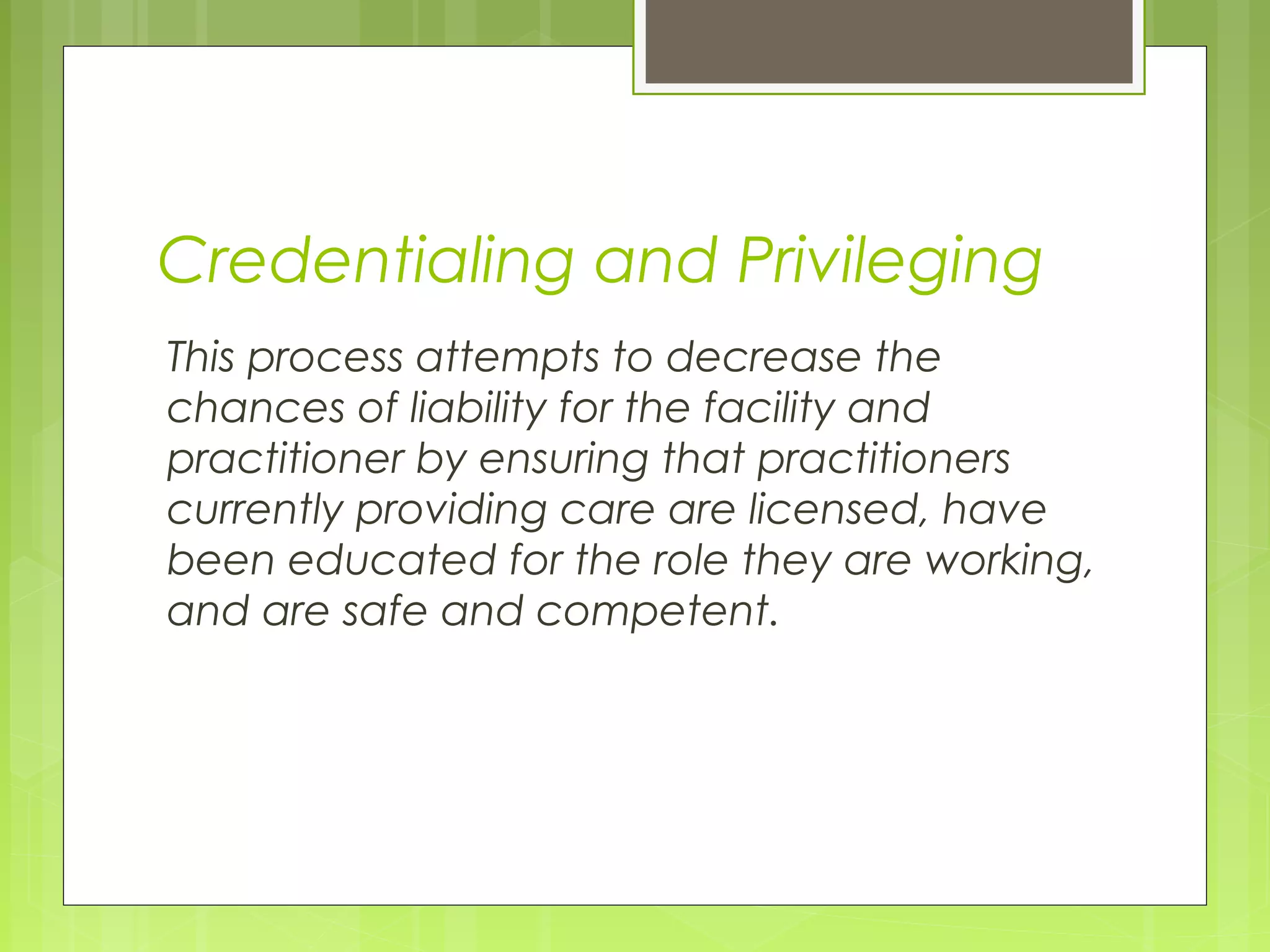 Credentialing and Privileging
This process attempts to decrease the
chances of liability for the facility and
practitioner by ensuring that practitioners
currently providing care are licensed, have
been educated for the role they are working,
and are safe and competent.

 