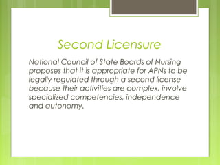 Second Licensure
National Council of State Boards of Nursing
proposes that it is appropriate for APNs to be
legally regulated through a second license
because their activities are complex, involve
specialized competencies, independence
and autonomy.

 