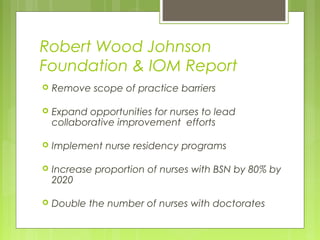 Robert Wood Johnson
Foundation & IOM Report


Remove scope of practice barriers



Expand opportunities for nurses to lead
collaborative improvement efforts



Implement nurse residency programs



Increase proportion of nurses with BSN by 80% by
2020



Double the number of nurses with doctorates

 