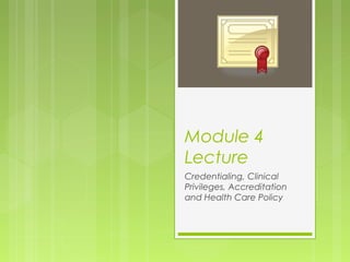 Module 4
Lecture
Credentialing, Clinical
Privileges, Accreditation
and Health Care Policy

 