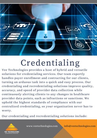 Credentialing
Vee Technologies provides a host of hybrid and versatile
solutions for credentialing services. Our team expertly
handles payer enrollment and contracting for our clients,
turning an arduous task into a quick and easy process. Our
credentialing and recredentialing solutions improve quality,
accuracy, and speed of provider data collection while
continuously alerting clients to any changes in healthcare
provider data points, such as infractions or sanctions. We
uphold the highest standards of compliance with our
centralized credentialing, so your organization never has to
worry.
Our credentialing and recredentialing solutions include:
www.veetechnologies.com info@veetechnologies.com
 