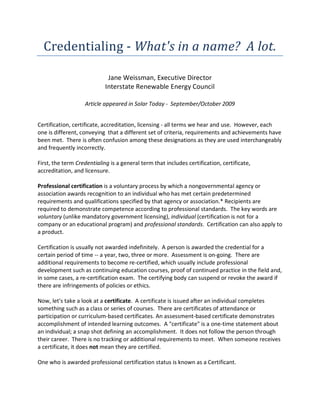 Credentialing  -­‐  What's  in  a  name?    A  lot.  
                                                    
                                Jane  Weissman,  Executive  Director  
                               Interstate  Renewable  Energy  Council  
                                                    
                      Article  appeared  in  Solar  Today  -­‐    September/October  2009  


Certification,  certificate,  accreditation,  licensing  -­‐  all  terms  we  hear  and  use.    However,  each  
one  is  different,  conveying    that  a  different  set  of  criteria,  requirements  and  achievements  have  
been  met.    There  is  often  confusion  among  these  designations  as  they  are  used  interchangeably  
and  frequently  incorrectly.      
  
First,  the  term  Credentialing  is  a  general  term  that  includes  certification,  certificate,  
accreditation,  and  licensure.  
  
Professional  certification  is  a  voluntary  process  by  which  a  nongovernmental  agency  or  
association  awards  recognition  to  an  individual  who  has  met  certain  predetermined  
requirements  and  qualifications  specified  by  that  agency  or  association.*  Recipients  are  
required  to  demonstrate  competence  according  to  professional  standards.    The  key  words  are  
voluntary  (unlike  mandatory  government  licensing),  individual  (certification  is  not  for  a  
company  or  an  educational  program)  and  professional  standards.    Certification  can  also  apply  to  
a  product.      
  
Certification  is  usually  not  awarded  indefinitely.    A  person  is  awarded  the  credential  for  a  
certain  period  of  time  -­‐-­‐  a  year,  two,  three  or  more.    Assessment  is  on-­‐going.    There  are  
additional  requirements  to  become  re-­‐certified,  which  usually  include  professional  
development  such  as  continuing  education  courses,  proof  of  continued  practice  in  the  field  and,  
in  some  cases,  a  re-­‐certification  exam.    The  certifying  body  can  suspend  or  revoke  the  award  if  
there  are  infringements  of  policies  or  ethics.      
  
Now,  let's  take  a  look  at  a  certificate.    A  certificate  is  issued  after  an  individual  completes  
something  such  as  a  class  or  series  of  courses.    There  are  certificates  of  attendance  or  
participation  or  curriculum-­‐based  certificates.  An  assessment-­‐based  certificate  demonstrates  
accomplishment  of  intended  learning  outcomes.    A  "certificate"  is  a  one-­‐time  statement  about    
an  individual;  a  snap  shot  defining  an  accomplishment.    It  does  not  follow  the  person  through  
their  career.    There  is  no  tracking  or  additional  requirements  to  meet.    When  someone  receives  
a  certificate,  it  does  not  mean  they  are  certified.    
  
One  who  is  awarded  professional  certification  status  is  known  as  a  Certificant.  
  
 