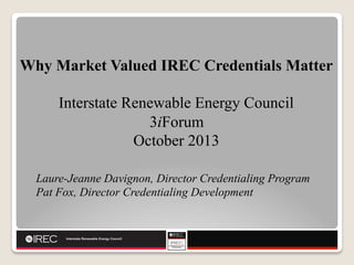 Why Market Valued IREC Credentials Matter
Interstate Renewable Energy Council
3iForum
October 2013
Laure-Jeanne Davignon, Director Credentialing Program
Pat Fox, Director Credentialing Development

 
