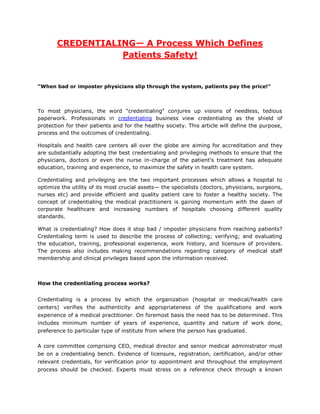 CREDENTIALING— A Process Which Defines
                  Patients Safety!


“When bad or imposter physicians slip through the system, patients pay the price!”



To most physicians, the word "credentialing" conjures up visions of needless, tedious
paperwork. Professionals in credentialing business view credentialing as the shield of
protection for their patients and for the healthy society. This article will define the purpose,
process and the outcomes of credentialing.

Hospitals and health care centers all over the globe are aiming for accreditation and they
are substantially adopting the best credentialing and privileging methods to ensure that the
physicians, doctors or even the nurse in-charge of the patient's treatment has adequate
education, training and experience, to maximize the safety in health care system.

Credentialing and privileging are the two important processes which allows a hospital to
optimize the utility of its most crucial assets— the specialists (doctors, physicians, surgeons,
nurses etc) and provide efficient and quality patient care to foster a healthy society. The
concept of credentialing the medical practitioners is gaining momentum with the dawn of
corporate healthcare and increasing numbers of hospitals choosing different quality
standards.

What is credentialing? How does it stop bad / imposter physicians from reaching patients?
Credentialing term is used to describe the process of collecting; verifying; and evaluating
the education, training, professional experience, work history, and licensure of providers.
The process also includes making recommendations regarding category of medical staff
membership and clinical privileges based upon the information received.



How the credentialing process works?


Credentialing is a process by which the organization (hospital or medical/health care
centers) verifies the authenticity and appropriateness of the qualifications and work
experience of a medical practitioner. On foremost basis the need has to be determined. This
includes minimum number of years of experience, quantity and nature of work done,
preference to particular type of institute from where the person has graduated.

A core committee comprising CEO, medical director and senior medical administrator must
be on a credentialing bench. Evidence of licensure, registration, certification, and/or other
relevant credentials, for verification prior to appointment and throughout the employment
process should be checked. Experts must stress on a reference check through a known
 