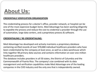 About Us:
CREDENTIALS VERIFICATION ORGANIZATION
The credentialing process for a doctor’s office, provider network, or hospital can be
one of the most expensive budget items. Med Advantage has been working diligently
to expedite the process and reduce the cost to credential a provider through the use
of automation, large data centers, and a proprietary process & software.
CREDENTIALING / RE-CREDENTIALING:
Med Advantage has developed and actively maintains a proprietary database
containing verified records of over 970,000 individual healthcare providers who have
been credentialed by the company at least once, as well as a data warehouse which
links together 98 primary data sources and contains information on over one million
healthcare providers.
The database includes providers in all 50 states, the District of Columbia and the
Commonwealth of Puerto Rico. The company’s size combined with its data
management and verification capabilities make Med Advantage one of the leading
companies in the CVO industry and the only one that is independently owned.
 