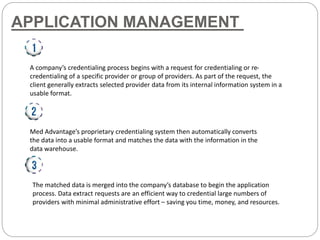 APPLICATION MANAGEMENT
A company’s credentialing process begins with a request for credentialing or re-
credentialing of a specific provider or group of providers. As part of the request, the
client generally extracts selected provider data from its internal information system in a
usable format.
Med Advantage’s proprietary credentialing system then automatically converts
the data into a usable format and matches the data with the information in the
data warehouse.
The matched data is merged into the company’s database to begin the application
process. Data extract requests are an efficient way to credential large numbers of
providers with minimal administrative effort – saving you time, money, and resources.
 