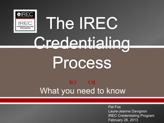    
What you need to know
                Pat Fox
                Laure-Jeanne Davignon
                IREC Credentialing Program
                February 26, 2013
 