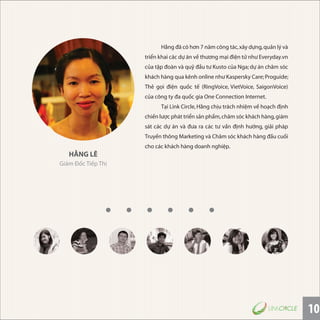 10
HẰNG LÊ
Giám Đốc Tiếp Thị
Hằng đã có hơn 7 năm công tác,xây dựng,quản lý và
triển khai các dự án về thương mại điện tử như Everyday.vn
của tập đoàn và quỹ đầu tư Kusto của Nga; dự án chăm sóc
khách hàng qua kênh online như Kaspersky Care;Proguide;
Thẻ gọi điện quốc tế (RingVoice, VietVoice, SaigonVoice)
của công ty đa quốc gia One Connection Internet.
Tại Link Circle,Hằng chịu trách nhiệm về hoạch định
chiến lược phát triển sản phẩm,chăm sóc khách hàng,giám
sát các dự án và đưa ra các tư vấn định hướng, giải pháp
Truyền thông Marketing và Chăm sóc khách hàng đầu cuối
cho các khách hàng doanh nghiệp.
 