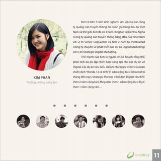 11
KIM PHAN
Trưởng phòng sáng tạo
Kim có trên 7 năm kinh nghiệm làm việc tại các công
ty quảng cáo truyền thông đa quốc gia hàng đầu tại Việt
Nam và thế giới.Kim đã có 3 năm công tác tại Dentsu Alpha
(Công ty quảng cáo truyền thông hàng đầu của Nhật Bản)
với vị trí Senior Copywriter và hơn 2 năm tại Vietbuzzad
(công ty chuyên về phát triển các dự án Digital Marketing)
với vị trí Strategic Digital Marketing.
Thế mạnh của Kim là người lên kế hoạch tổng thể,
phân tích dự án, lập chiến lược sáng tạo cho các dự án về
Digital.Các dự án tiêu biểu đã làm như copy writer của toàn
chiến dịch“Honda 12 cá tính”(1 năm cộng tác),Echannel (6
tháng đến nay),Strategic Planner trên kênh Digital như KFC
(hơn 2 năm cộng tác),Megastar (hơn 1 năm cộng tác),Big C
(hơn 1 năm cộng tác)…
 