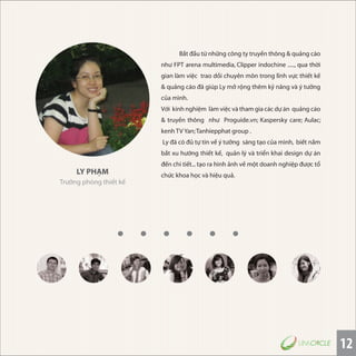 12
LY PHẠM
Trưởng phòng thiết kế
Bắt đầu từ những công ty truyền thông & quảng cáo
như FPT arena multimedia, Clipper indochine ....., qua thời
gian làm việc trao dồi chuyên môn trong lĩnh vực thiết kế
& quảng cáo đã giúp Ly mở rộng thêm kỷ năng và ý tưởng
của mình.
Với kinh nghiệm làm việc và tham gia các dự án quảng cáo
& truyền thông như Proguide.vn; Kaspersky care; Aulac;
kenh TV Yan;Tanhiepphat group .
Ly đã có đủ tự tin về ý tưởng sáng tạo của mình, biết nắm
bắt xu hướng thiết kế, quản lý và triển khai design dự án
đến chi tiết...tạo ra hình ảnh về một doanh nghiệp được tổ
chức khoa học và hiệu quả.
 