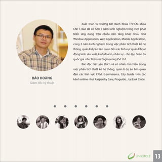 13
BẢO HOÀNG
Giám đốc kỹ thuật
Xuất thân từ trường ĐH Bách Khoa TP.HCM khoa
CNTT, Bảo đã có hơn 5 năm kinh nghiệm trong việc phát
triển ứng dụng trên nhiều nền tảng khác nhau như
Window Application, Web Application, Mobile Application,
cùng 2 năm kinh nghiệm trong việc phân tích thiết kế hệ
thống, quản lí dự án liên quan đến các lĩnh vực quản lí hoạt
động kinh sản xuất, kinh doanh, nhân sự... cho tập đoàn đa
quốc gia như Petrosin Engineering Pvt Ltd.
Bảo đặc biệt yêu thích và có nhiều tìm hiểu trong
việc phân tích thiết kế hệ thống, quản lí dự án liên quan
đến các lĩnh vực CRM, E-commerce, City Guide trên các
kênh online như: Kaspersky Care, Proguide... tại Link Circle.
 