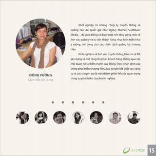 15
ĐÔNG VƯƠNG
Giám đốc nội dung
Khởi nghiệp từ những công ty truyền thông và
quảng cáo đa quốc gia như Ogilvy Mather, Sunflower
Media… đã giúp Ðông có được một nền tảng vững chắc về
lĩnh vực quản lý và tư vấn khách hàng thực hiện triển khai
ý tưởng, nội dung cho các chiến dịch quảng bá thương
hiệu.
Kinh nghiệm về lĩnh vực truyền thông,báo chí và PR,
xây dựng và mở rộng thị phần khách hàng thông qua các
mối quan hệ là điểm mạnh của Ðông.Theo nhận định của
Đông phát triển thương hiệu, tạo sự gắn kết giữa các công
ty và các chuyên gia là một thành phần hết sức quan trọng
trong sự phát triển của doanh nghiệp.
 