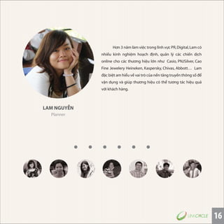 16
LAM NGUYỄN
Planner
Hơn 3 năm làm việc trong lĩnh vực PR,Digital,Lam có
nhiều kinh nghiệm hoạch định, quản lý các chiến dịch
online cho các thương hiệu lớn như Casio, PNJSilver, Cao
Fine Jewelery Heineken, Kaspersky, Chivas, Abbott… Lam
đặc biệt am hiểu về vai trò của nền tảng truyền thông số để
vận dụng và giúp thương hiệu có thể tương tác hiệu quả
với khách hàng.
 