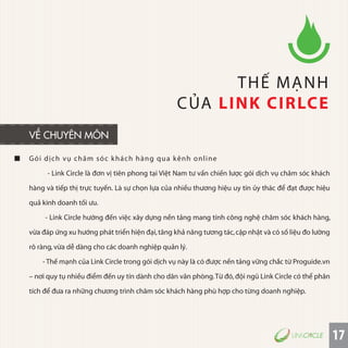 17
Gói dịch vụ chăm sóc khách hàng qua kênh online
- Link Circle là đơn vị tiên phong tại Việt Nam tư vấn chiến lược gói dịch vụ chăm sóc khách
hàng và tiếp thị trực tuyến. Là sự chọn lựa của nhiều thương hiệu uy tín ủy thác để đạt được hiệu
quả kinh doanh tối ưu.
- Link Circle hướng đến việc xây dựng nền tảng mang tính công nghệ chăm sóc khách hàng,
vừa đáp ứng xu hướng phát triển hiện đại,tăng khả năng tương tác,cập nhật và có số liệu đo lường
rõ ràng,vừa dễ dàng cho các doanh nghiệp quản lý.
- Thế mạnh của Link Circle trong gói dịch vụ này là có được nền tảng vững chắc từ Proguide.vn
– nơi quy tụ nhiều điểm đến uy tín dành cho dân văn phòng.Từ đó,đội ngũ Link Circle có thể phân
tích để đưa ra những chương trình chăm sóc khách hàng phù hợp cho từng doanh nghiệp.
THẾ MẠNH
CỦA LINK CIRLCE
VỀ CHUYÊN MÔN
 
