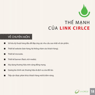 18
Sở hữu kỹ thuật hàng đầu để đáp ứng các nhu cầu cao nhất về sản phẩm.
Thiết kế website (bán hàng,hệ thống chăm sóc khách hàng).
Thiết kế microsite.
Thiết kế banner (flash,rich media).
Xây dựng thương hiệu trên cộng đồng mạng.
Quảng bá chính xác thương hiệu & dịch vụ của đối tác.
Tiếp cận được phân khúc khách hàng mới & tiềm năng.
THẾ MẠNH
CỦA LINK CIRLCE
VỀ CHUYÊN MÔN
 