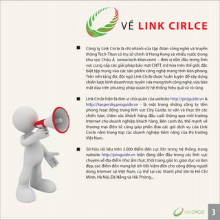Công ty Link Circle là chi nhánh của tập đoàn công nghệ và truyền
thông Tech-Titan có trụ sở chính ở Hong Kong và nhiều nước trong
khu vực Châu Á (www.tech-titan.com) – đơn vị dẫn đầu trong lĩnh
vực cung cấp các giải pháp bảo mật CNTT,mã hóa trên thế giới,đặc
biệt tập trung vào các sản phẩm công nghệ mang tính tiên phong.
Trên nền tảng đó, đội ngũ Link Circle được huấn luyện để xây dựng
chiến lược kinh doanh trực tuyến vừa mang tính công nghệ,vừa bảo
mật dựa trên phương pháp quản lý hệ thống hiệu quả và rõ ràng.
Link Circle hiện là đơn vị chủ quản của website http://proguide.vn &
http://kaspersky.proguide.vn - là một trong những công ty tiên
phong hoạt động trong lĩnh vực City Guide, tư vấn và thực thi các
chiến lược chăm sóc khách hàng đầu cuối thông qua môi trường
Internet cho doanh nghiệp khách hàng. Bên cạnh đó, thế mạnh về
thương mại điện tử cũng góp phần đưa các gói dịch vụ của Link
Circle nằm trong top các doanh nghiệp tiềm năng của thị trường
Việt Nam.
Sở hữu dữ liệu trên 3.000 điểm đến cực lớn trong hệ thống, trang
website http://proguide.vn hiện đang dẫn đầu trong các lĩnh vực
chuyên về địa điểm như:ẩm thực,thời trang,giải trí,giáo dục và làm
đẹp, các điểm đến mang lợi ích tiết kiệm đến cho cộng đồng người
dùng Internet tại Việt Nam, cụ thể tại các thành phố lớn là Hồ Chí
Minh,Hà Nội,Ðà Nẵng và Hải Phòng...
VỀ LINK CIRLCE
3
 