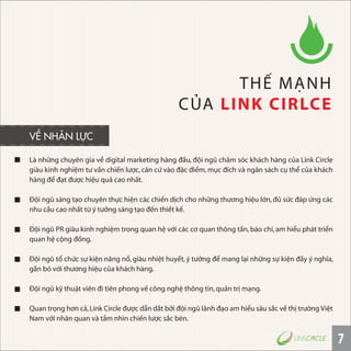 7
Là những chuyên gia về digital marketing hàng đầu, đội ngũ chăm sóc khách hàng của Link Circle
giàu kinh nghiệm tư vấn chiến lược, căn cứ vào đặc điểm, mục đích và ngân sách cụ thể của khách
hàng để đạt được hiệu quả cao nhất.
Ðội ngũ sáng tạo chuyên thực hiện các chiến dịch cho những thương hiệu lớn,đủ sức đáp ứng các
nhu cầu cao nhất từ ý tưởng sáng tạo đến thiết kế.
Ðội ngũ PR giàu kinh nghiệm trong quan hệ với các cơ quan thông tấn,báo chí,am hiểu phát triển
quan hệ cộng đồng.
Ðội ngũ tổ chức sự kiện năng nổ, giàu nhiệt huyết, ý tưởng để mang lại những sự kiện đầy ý nghĩa,
gắn bó với thương hiệu của khách hàng.
Ðội ngũ kỹ thuật viên đi tiên phong về công nghệ thông tin,quản trị mạng.
Quan trọng hơn cả,Link Circle được dẫn dắt bởi đội ngũ lãnh đạo am hiểu sâu sắc về thị trường Việt
Nam với nhãn quan và tầm nhìn chiến lược sắc bén.
THẾ MẠNH
CỦA LINK CIRLCE
VỀ NHÂN LỰC
 