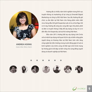 9
ANDREA HOÀNG
Giám Đốc Điều Hành
Hướng đã có nhiều năm kinh nghiệm trong lĩnh vực
truyền thông và marketing số tại công ty Emerald Digital
Marketing và công ty IDG Việt Nam. Sau đó, Hướng đã giữ
chức vụ đai diện tại Việt Nam cho hãng phần mềm diệt
virus hàng đầu thế giới Kaspersky Lab có trụ sở tại Nga.Với
vị trí này, Hướng đã cộng tác cùng đội ngũ nhà phân phối
và đơn vị truyền thông ở đây để xây dựng và duy trì vị trí
dẫn đầu cho Kaspersky Lab tại thị trường Việt Nam.
Ðầu năm 2011, Hướng bắt tay xây dựng Link Circle
với sứ mệnh tạo dựng mối quan hệ tin cậy và bền vững giữa
người dùng và thương hiệu tại Việt Nam trên nền tảng
công nghệ tân tiến,Hướng mong muốn đóng góp trí tuệ và
kinh nghiệm của mình, cùng với đội ngũ Link Circle mang
lại những giá trị tốt đẹp và bền vững cho cộng đồng người
dùng và doanh nghiệp tại Việt Nam.
 