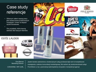 Case study
  referencje
• Głównym celem naszej pracy
  jest dostarczanie przełomowych
  rozwiązań i zmian na lepsze
  wyniki biznesowe.
•
  Oto przykłady, które tworzą
  wartości dla naszych klientów.




              Ewa Biernat     Jestem bardzo zadowolona z dostarczanych usług ponieważ daje nam to kompleksowe
         Marketing Director
                              rozwiązania z zakresu komunikacji marketingowej. Nie waham się zarekomendować usługi
   CONVERSE / RIP CURL        Front Brand, a my z pewnością nadal będziemy korzystać z kompetencji agencji.
 