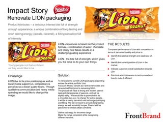 Impact Story
Renovate LION packaging
Product Attributes – a delicious intense bite full of strength
a rough appearance, a unique combination of long lasting and
short lasting energy (cereals, caramel), a biting sensation full
of intensity

                                               LION uniqueness is based on the product                   THE RESULTS
                                               formula - combination of wafer, chocolate
                                               and crispy rice flakes results in a                       Compared performance of Lion with competitors in
                                               challenging eating experience                             terms of perceived quality and price to:
                                                                                                            Identify the relative strength and weakness of
                                               LION - the bite full of strength, which gives                Lion.
                                               you the drive to do your own things                          Identify the current position of Lion in the
Young people not that confident                                                                             market.
as they would like to be                                                                                    Indicate customer overall satisfaction towards
                                                                                                            Lion

Challenge                                      Solution                                                     Point out which dimension to be improved and
                                                                                                            how to make it efficient.
LION due to its price positioning as well as   To renovate the current LION packaging expanding
lower media support (vs. competition) is       across the entire portfolio: Lion
                                               Focus on Peanut variant as it will be renovated and
perceived as a lower quality brand. Through
                                               re-launched first (prior to remaining SKU).
qualitative communication and heavy media      The product will have a strong and evident peanut
spending we would like to change this          taste with large pieces of peanuts, and will be
image.                                         slightly salty. We would like to promote this as
                                               a chocolate bar as a ‘re-charge’ for active people.
                                               It will be a hearty bar which will be hunger satisfying
                                               and filling. The bar is meant to provide long lasting
                                               energy as well as satisfy hunger. Peanut will be
                                               positioned to directly attack Snickers.

                                               Define a strategy for the entire range
                                               Make the range consistent while recognizing
                                               different variants.
 