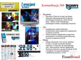 Komunikacja 360

   Wyzwanie
       Discovery Channel ma stać się stacją -
        oferującą najwyższej jakości programy,
        prezentujące prawdziwe, pełne emocji
        pasji - historie, które wzbogacają
        postrzeganie świata i poszerzają horyzonty

   Cel:
       Kształtowanie wśród odbiorców
        świadomości marki programów nadawanych
        w paśmie od 22:00.
       Wzrost wyników oglądalności programów
        emitowanych na antenie kanału Discovery
        Channel w paśmie od 22:00.
   Efekty:
       Stacja odnotowała 14% wzrost udziałów
        w rynku w grupie docelowej młodych
        mężczyzn, w stosunku do poprzedniego
        roku. Jednocześnie średnia oglądalność
        Discovery Channel w grupie dorosłych 16-49
        z dostępem do telewizji kablowej
        i satelitarnej wzrosła o 15,4%.
 