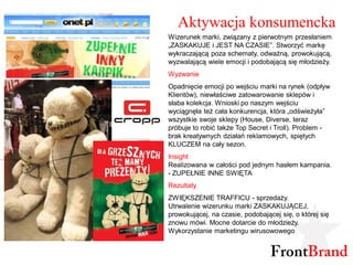 Aktywacja konsumencka
Wizerunek marki, związany z pierwotnym przesłaniem
„ZASKAKUJE i JEST NA CZASIE”. Stworzyć markę
wykraczającą poza schematy, odważną, prowokującą,
wyzwalającą wiele emocji i podobającą się młodzieży.
Wyzwanie
Opadnięcie emocji po wejściu marki na rynek (odpływ
Klientów), niewłaściwe zatowarowanie sklepów i
słaba kolekcja. Wnioski po naszym wejściu
wyciągnęła też cała konkurencja, która „odświeżyła”
wszystkie swoje sklepy (House, Diverse, teraz
próbuje to robić także Top Secret i Troll). Problem -
brak kreatywnych działań reklamowych, spiętych
KLUCZEM na cały sezon.
Insight
Realizowana w całości pod jednym hasłem kampania.
- ZUPEŁNIE INNE SWIĘTA
Rezultaty
ZWIĘKSZENIE TRAFFICU - sprzedaży.
Utrwalenie wizerunku marki ZASKAKUJĄCEJ,
prowokującej, na czasie, podobającej się, o której się
znowu mówi. Mocne dotarcie do młodzieży.
Wykorzystanie marketingu wirusowowego
 
