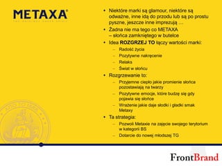Niektóre marki są glamour, niektóre są
odważne, inne idą do przodu lub są po prostu
pyszne, jeszcze inne imprezują …
Żadna nie ma tego co METAXA
– słońca zamkniętego w butelce
Idea ROZGRZEJ TO łączy wartości marki:
 –   Radość życia
 –   Pozytywne nakręcenie
 –   Relaks
 –   Świat w słońcu
Rozgrzewanie to:
 – Przyjemne ciepło jakie promienie słońca
   pozostawiają na twarzy
 – Pozytywne emocje, które budzę się gdy
   pojawia się słońce
 – Wrażenie jakie daje słodki i gładki smak
   Metaxy
Ta strategia:
 – Pozwoli Metaxie na zajęcie swojego terytorium
   w kategorii BS
 – Dotarcie do nowej młodszej TG
 