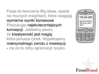 Pasja do tworzenia Big ideas, oparta
na mocnych insightach, które osiągają
wymierne wyniki biznesowe
Poszukując najskuteczniejszych
koncepcji. Jesteśmy pewni,
że kreatywność jest magią,
która porusza rynek. Wypatrujemy
maksymalnego zwrotu z inwestycji
- nie po to żeby ograniczyć ryzyko.
 