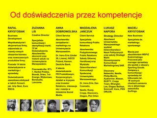 Od doświadczenia przez kompetencje
RAFAL                  ZUZANNA                ANNA                    MAGDALENA             ŁUKASZ                  MACIEJ
KRYSTOSIAK             LIS                    DOBROWOLSKA             JAŃCZUK               NAPORA                  KRYSTOSIAK
Business               Creative Director      Client Service          Client Service        Strategy Director       New Business
Development                                   Absolwentka             Specjalista           Absolwent               Specjalista ds.
                       Specjalista
Współzałożyciel i                             zarządzania i           komunikacji Public    Uniwersytetu            marketingu
                       komunikacji i
akcjonariusz firmy,                           marketingu na           Relations             Warszawskiego           sportowego
                       identyfikacji marki.
                                                                                            wydział
odpowiada za           12 lat                 Uniwersytecie           Absolwentka           Dziennikarstwa i
rozwój nowych          Doświadczenia.         Warszawskim.                                                          Maciej jest
                       Absolwentka                                    Podyplomowego         Nauk Politycznych
obszarów biznesu                              Dr. Irena Eris (Under   Public Relations      oraz szkoły Strategii   absolwentem WSPiZ
                       ekonomii oraz                                                                                Koźmińskiego.
oraz nowoczesnych                             20, Lirene), IVECO      Szkoły Głównej        Marki
                       historii sztuki na                                                                           Pracował jako
produktów firmy.       Uniwersytecie          Poland, Kemon,          Handlowej oraz        Stowarzyszenia
                                                                                            Komunikacji             manager sprzedazy
Posiada 14 letnie      Warszawskim.           Deutche Bank.           Wydziału                                      dla społek z obszaru
                                                                                            Marketingowej SAR.
doświadczenie w                               8 latenie               Dziennikarstwa i                              Sporting Goods.
                       Pracowała dla: RTL                                                                           Związany z
marketingu i                                  doświadczenie           Komunikacji           Discovery
                       7, Henkel Polska,                                                                            komunikacją i
sprzedaży                                     PR Produktowym,         Społecznej            Networks, Nestle,
                       Brandt, Orlen, Tel-                                                                          sprzedażą od
                                                                      Uniwersytetu          Philip Morris,
Doświadczenie          Energo, Wyborowa,      Korporacyjnym,                                                        kilkunastu lat .
                                                                      Warszawskiego.        Audioriver, Nissan,
zawodowe zdobywał      Bonduelle,             działań w kryzysie                                                    W wolnych
                                                                                            RUSTY, Cropp
w takich firmach       Lancome.               oraz Investor           Dr. Irena Eris, Dax                           chwilach zamienia
                                                                                            Town, Wrangler,
jak: Arip Next, Euro                          Relations. interesuje   Cosmetix,             Lee, Diageo Baileys,    się w aktywnego
RSCG.                                         się i rozwija w                               Smirnoff, Vans, PKN     zawodnika
                                                                      Nestle, Rusty,
                                              dziedzinie Social                             ORLEN.                  Surfingu.
                                                                      Cropp, Discovery,
                                              Media.                  Diageo, Pkn Orlen
 