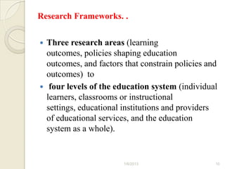 Research Frameworks. .


 Three research areas (learning
  outcomes, policies shaping education
  outcomes, and factors that constrain policies and
  outcomes) to
 four levels of the education system (individual
  learners, classrooms or instructional
  settings, educational institutions and providers
  of educational services, and the education
  system as a whole).


                        1/6/2013                  10
 