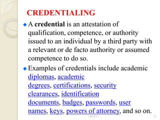 CREDENTIALING
A credential is an attestation of
qualification, competence, or authority
issued to an individual by a third party with
a relevant or de facto authority or assumed
competence to do so.
Examples of credentials include academic
diplomas, academic
degrees, certifications, security
clearances, identification
documents, badges, passwords, user
names, keys, powers of attorney, and so on.
                     1/6/2013                   13
 
