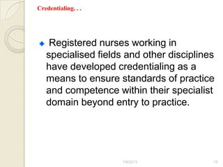 Credentialing. . .




    Registered nurses working in
   specialised fields and other disciplines
   have developed credentialing as a
   means to ensure standards of practice
   and competence within their specialist
   domain beyond entry to practice.




                     1/6/2013             15
 