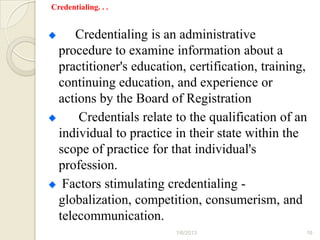 Credentialing. . .


      Credentialing is an administrative
  procedure to examine information about a
  practitioner's education, certification, training,
  continuing education, and experience or
  actions by the Board of Registration
      Credentials relate to the qualification of an
  individual to practice in their state within the
  scope of practice for that individual's
  profession.
   Factors stimulating credentialing -
  globalization, competition, consumerism, and
  telecommunication.
                         1/6/2013                  16
 