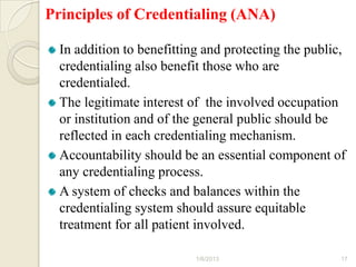Principles of Credentialing (ANA)

  In addition to benefitting and protecting the public,
  credentialing also benefit those who are
  credentialed.
  The legitimate interest of the involved occupation
  or institution and of the general public should be
  reflected in each credentialing mechanism.
  Accountability should be an essential component of
  any credentialing process.
  A system of checks and balances within the
  credentialing system should assure equitable
  treatment for all patient involved.

                           1/6/2013                   17
 