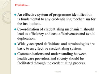 Principles . . .



  An effective system of programme identification
  is fundamental to any credentialing mechanism for
  the institutions.
  Co-ordination of credentialing mechanism should
  lead to efficiency and cost effectiveness and avoid
  duplication.
  Widely accepted definitions and terminologies are
  basic to an effective credentialing system.
  Communications and understanding between
  health care providers and society should be
  facilitated through the credentialing process.

                          1/6/2013                  19
 