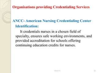 Organisations providing Credentialing Services


ANCC- American Nursing Credentialing Center
 Identification:
    It credentials nurses in a chosen field of
 specialty, ensures safe working environments, and
 provided accreditation for schools offering
 continuing education credits for nurses.




                          1/6/2013                   20
 