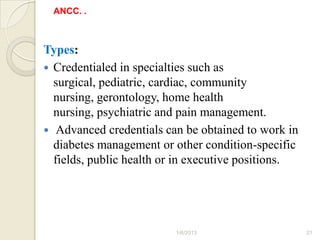 ANCC. .



Types:
 Credentialed in specialties such as
  surgical, pediatric, cardiac, community
  nursing, gerontology, home health
  nursing, psychiatric and pain management.
 Advanced credentials can be obtained to work in
  diabetes management or other condition-specific
  fields, public health or in executive positions.




                          1/6/2013                   21
 