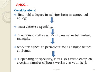 ANCC. .
Considerations:
    first hold a degree in nursing from an accredited
    college.

   must choose a specialty.

   take courses either in person, online or by reading
    manuals.

 work   for a specific period of time as a nurse before
    applying.

    Depending on specialty, may also have to complete
    a certain number of hours working in your field.
                               1/6/2013                    22
 