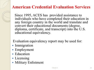 American Credential Evaluation Services
 Since 1995, ACES has provided assistance to
 individuals who have completed their education in
 any foreign country in the world and translate and
 convert their educational documents (degree,
 diploma, certificate, and transcript) into the U.S.
 educational equivalency.

 Evaluation equivalency report may be used for:
 Immigration
 Employment
 Education
 Licensing
 Military Enlistment
                          1/6/2013                     24
 