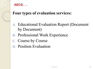 AECS. . .

Four types of evaluation services:

A.   Educational Evaluation Report (Document
     by Document)
B.   Professional Work Experience
C.   Course by Course
D.   Position Evaluation



                       1/6/2013                25
 