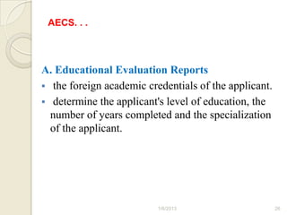 AECS. . .



A. Educational Evaluation Reports
 the foreign academic credentials of the applicant.
 determine the applicant's level of education, the
  number of years completed and the specialization
  of the applicant.




                          1/6/2013                     26
 