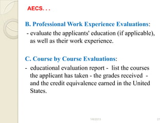 AECS. . .

B. Professional Work Experience Evaluations:
- evaluate the applicants' education (if applicable),
  as well as their work experience.

C. Course by Course Evaluations:
- educational evaluation report - list the courses
  the applicant has taken - the grades received -
  and the credit equivalence earned in the United
  States.



                          1/6/2013                      27
 
