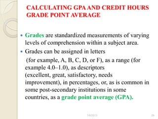 CALCULATING GPA AND CREDIT HOURS
    GRADE POINT AVERAGE


 Grades are standardized measurements of varying
  levels of comprehension within a subject area.
 Grades can be assigned in letters
   (for example, A, B, C, D, or F), as a range (for
  example 4.0–1.0), as descriptors
  (excellent, great, satisfactory, needs
  improvement), in percentages, or, as is common in
  some post-secondary institutions in some
  countries, as a grade point average (GPA).

                          1/6/2013                    29
 