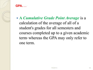 GPA. . .


   A Cumulative Grade Point Average is a
    calculation of the average of all of a
    student's grades for all semesters and
    courses completed up to a given academic
    term, whereas the GPA may only refer to
    one term.




                      1/6/2013             30
 